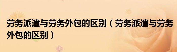 劳务派遣与劳务外包的区别（劳务派遣与劳务外包的区别）