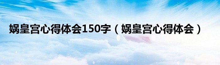 娲皇宫心得体会150字（娲皇宫心得体会）