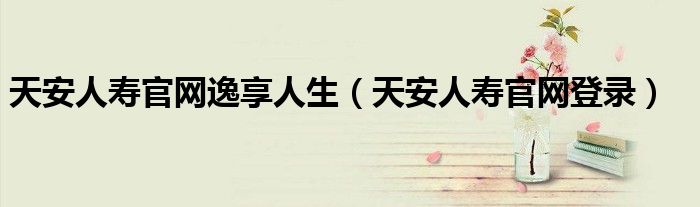 天安人寿官网逸享人生（天安人寿官网登录）