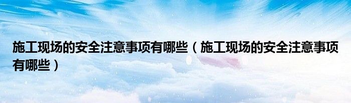 施工现场的安全注意事项有哪些（施工现场的安全注意事项有哪些）