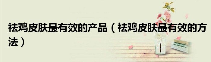 祛鸡皮肤最有效的产品(祛鸡皮肤最有效的方法)