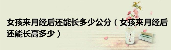 女孩来月经后还能长多少公分（女孩来月经后还能长高多少）