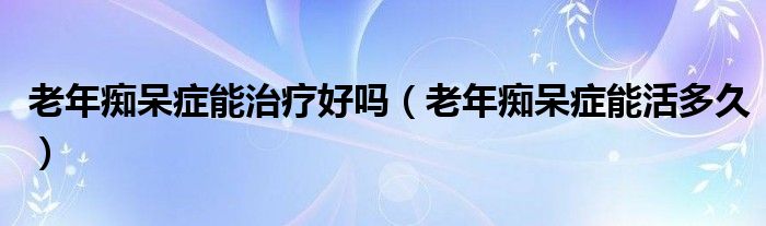 老年痴呆症能治疗好吗（老年痴呆症能活多久）