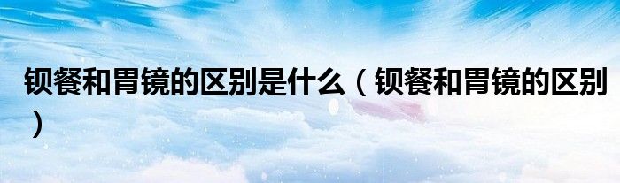 钡餐和胃镜的区别是什么（钡餐和胃镜的区别）