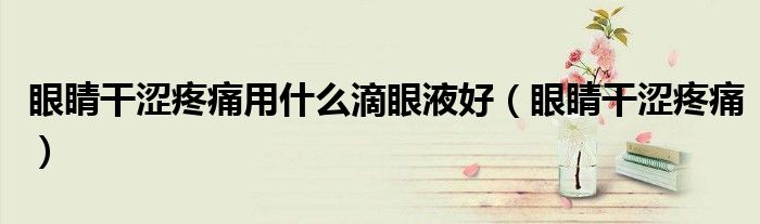 眼睛干涩疼痛用什么滴眼液好（眼睛干涩疼痛）
