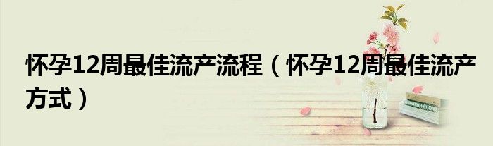 怀孕12周最佳流产流程（怀孕12周最佳流产方式）