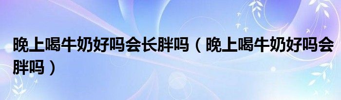 晚上喝牛奶好吗会长胖吗（晚上喝牛奶好吗会胖吗）