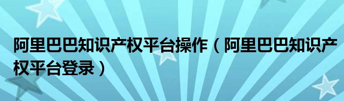 阿里巴巴知识产权平台操作（阿里巴巴知识产权平台登录）