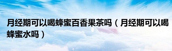 月经期可以喝蜂蜜百香果茶吗（月经期可以喝蜂蜜水吗）