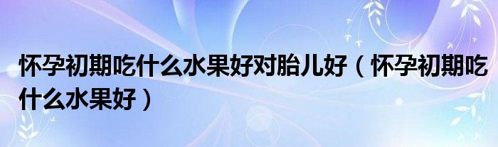 怀孕初期吃什么水果好对胎儿好（怀孕初期吃什么水果好）