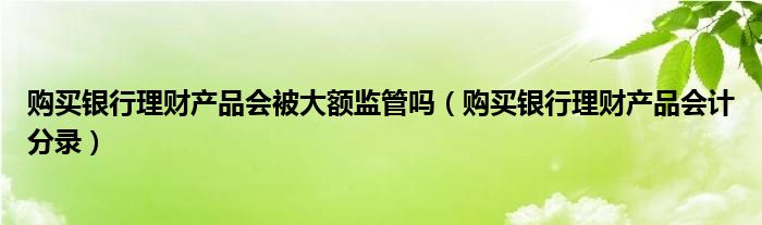 购买银行理财产品会被大额监管吗(购买银行理财产品会计分录)