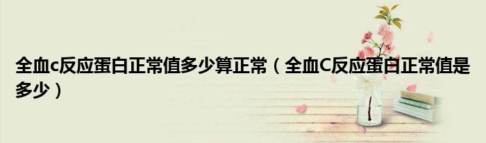 全血c反应蛋白正常值多少算正常(全血C反应蛋白正常值是多少)