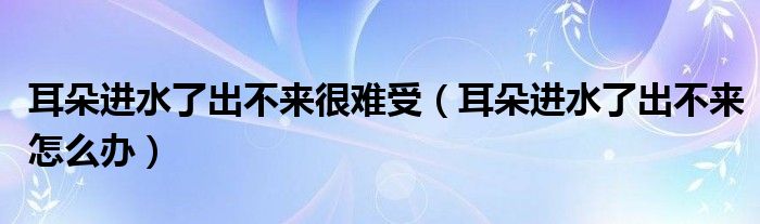 耳朵进水了出不来很难受（耳朵进水了出不来怎么办）