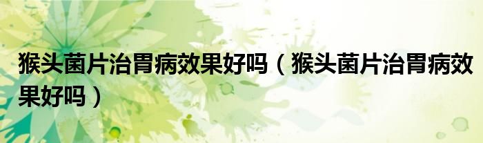 猴头菌片治胃病效果好吗（猴头菌片治胃病效果好吗）