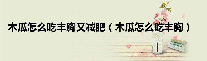 木瓜怎么吃丰胸又减肥（木瓜怎么吃丰胸）