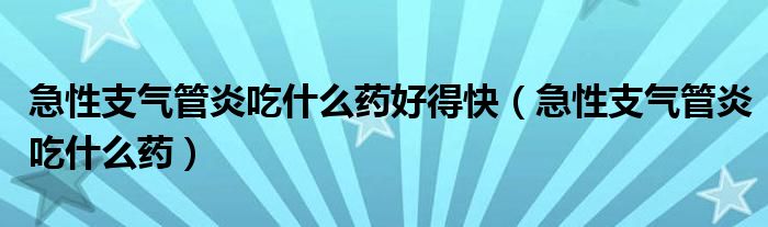 急性支气管炎吃什么药好得快（急性支气管炎吃什么药）