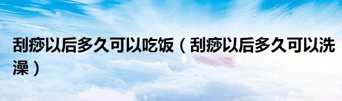 刮痧以后多久可以吃饭（刮痧以后多久可以洗澡）