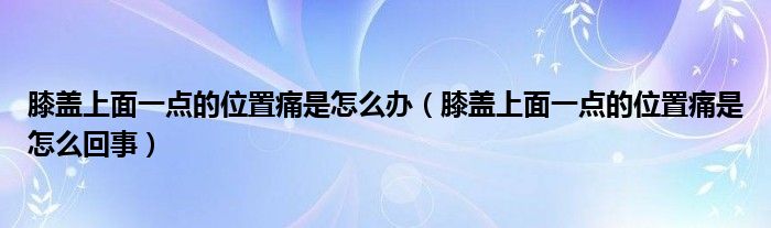 膝盖上面一点的位置痛是怎么办（膝盖上面一点的位置痛是怎么回事）