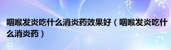 咽喉发炎吃什么消炎药效果好（咽喉发炎吃什么消炎药）