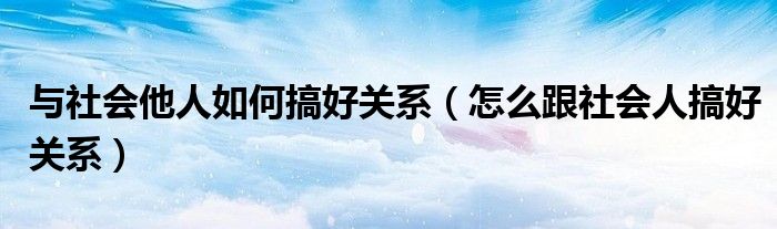 与社会他人如何搞好关系（怎么跟社会人搞好关系）
