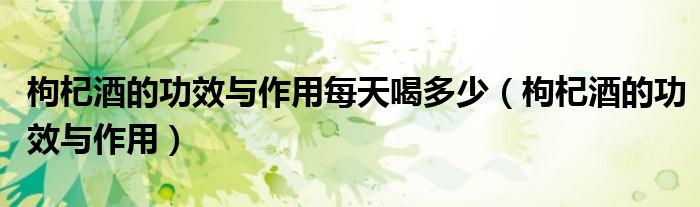 枸杞酒的功效与作用每天喝多少（枸杞酒的功效与作用）