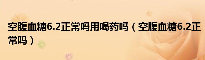 空腹血糖6.2正常吗用喝药吗（空腹血糖6.2正常吗）