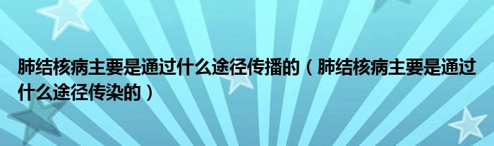 肺结核病主要是通过什么途径传播的（肺结核病主要是通过什么途径传染的）