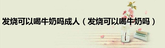 发烧可以喝牛奶吗成人（发烧可以喝牛奶吗）