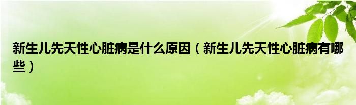 新生儿先天性心脏病是什么原因（新生儿先天性心脏病有哪些）