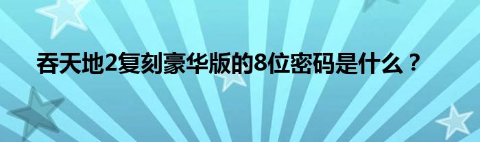 吞天地2复刻豪华版的8位密码是什么？