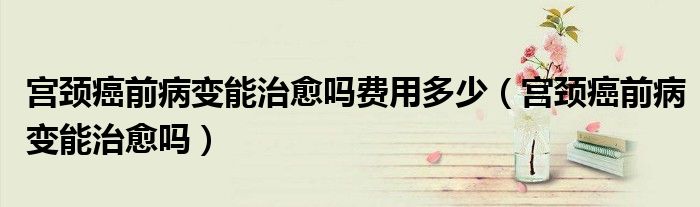 宫颈癌前病变能治愈吗费用多少（宫颈癌前病变能治愈吗）