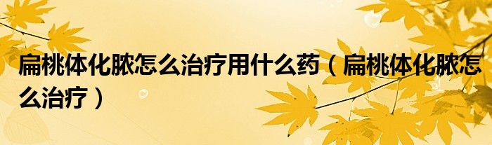 扁桃体化脓怎么治疗用什么药（扁桃体化脓怎么治疗）