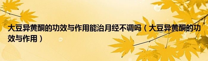大豆异黄酮的功效与作用能治月经不调吗（大豆异黄酮的功效与作用）