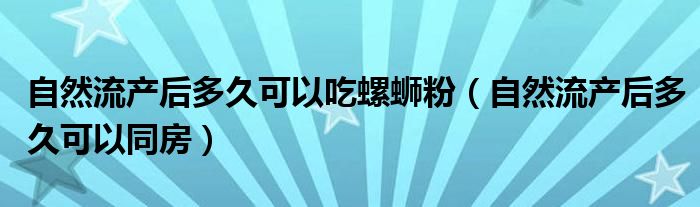 自然流产后多久可以吃螺蛳粉（自然流产后多久可以同房）