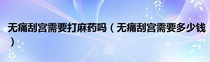 无痛刮宫需要打麻药吗（无痛刮宫需要多少钱）