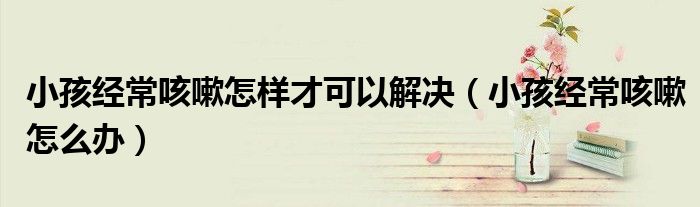 小孩经常咳嗽怎样才可以解决（小孩经常咳嗽怎么办）