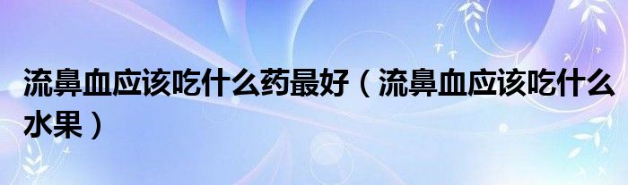 流鼻血应该吃什么药最好（流鼻血应该吃什么水果）