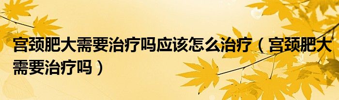 宫颈肥大需要治疗吗应该怎么治疗（宫颈肥大需要治疗吗）