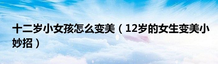 十二岁小女孩怎么变美（12岁的女生变美小妙招）