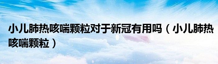 小儿肺热咳喘颗粒对于新冠有用吗（小儿肺热咳喘颗粒）