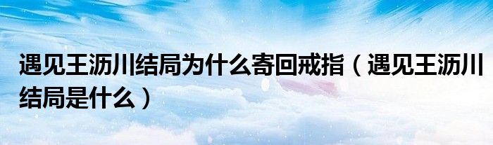 遇见王沥川结局为什么寄回戒指（遇见王沥川结局是什么）