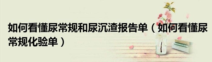 如何看懂尿常规和尿沉渣报告单（如何看懂尿常规化验单）