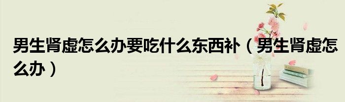 男生肾虚怎么办要吃什么东西补（男生肾虚怎么办）