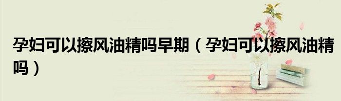 孕妇可以擦风油精吗早期（孕妇可以擦风油精吗）