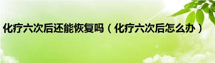 化疗六次后还能恢复吗（化疗六次后怎么办）