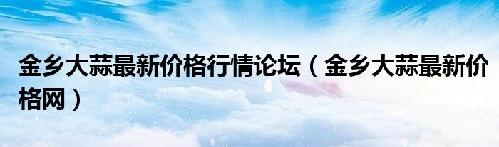 金乡大蒜最新价格行情论坛（金乡大蒜最新价格网）