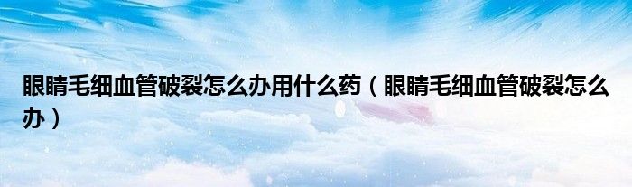 眼睛毛细血管破裂怎么办用什么药（眼睛毛细血管破裂怎么办）