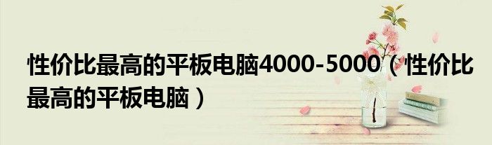 性价比最高的平板电脑4000-5000（性价比最高的平板电脑）