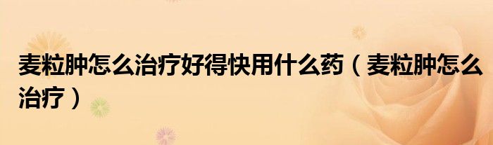 麦粒肿怎么治疗好得快用什么药（麦粒肿怎么治疗）