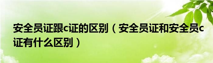 安全员证跟c证的区别（安全员证和安全员c证有什么区别）